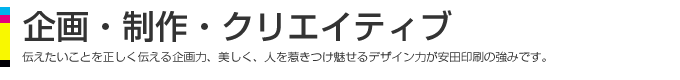 企画・制作・クリエイティブ、伝えたいことを正しく伝える企画力、美しく、人を惹きつけ魅せるデザインが安田印刷の強みです。