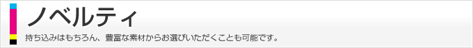 ノベルティ、持ち込みはもちろん、豊富な素材からお選びいただくことも可能です。