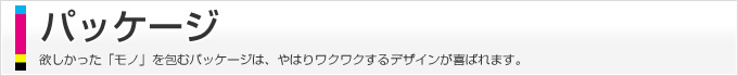 パッケージ、欲しかった「モノ」を包むパッケージは、やはりワクワクするデザインが喜ばれます。